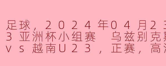 足球，2024年04月23日 U23亚洲杯小组赛 乌兹别克斯坦U23vs越南U23，正赛，高清版